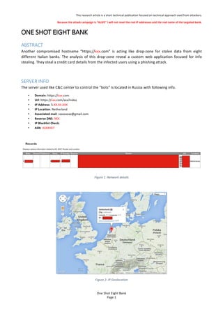 This%research%article%is%a%short%technical%publication%focused%on%technical%approach%used%from%attackers.%
Because'the'attack'campaign'is'ALIVE'I'will'not'revel'the'real'IP'addresses'and'the'real'name'of'the'targeted'bank.'
One$Shot$Eight$Bank$
Page%1%
ONE$SHOT$EIGHT$BANK!$
ABSTRACT$
Another% compromised% hostname% https://xxx.com% is% acting% like% drop?zone% for% stolen% data% from% eight%
different% Italian% banks.% The% analysis% of% this% drop?zone% reveal% a% custom% web% application% focused% for% info%
stealing.%They%steal%a%credit%card%details%from%the%infected%users%using%a%phishing%attack.%%
%
SERVER$INFO$
The%server%used%like%C&C%center%to%control%the%bots%is%located%in%Russia%with%following%info.%
? Domain:%https://xxx.com%
? Url:%https://xxx.com/xxx/index%
? IP%Address:%5.XX.XX.XXX%
? IP'Location:%Netherland%
? Associated'mail:%sxxxxxxxx@gmail.com%
? Reverse'DNS:%XXX%
? IP'Blacklist'Check:%%
? ASN:%ASXXXX7%
%
%
Figure'1:'Network'details'
%
%
Figure'2:'IP'Geolocation'
 