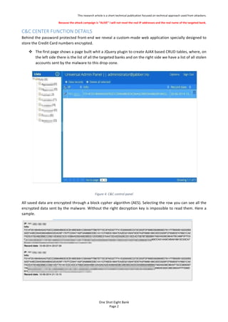 This%research%article%is%a%short%technical%publication%focused%on%technical%approach%used%from%attackers.%
Because'the'attack'campaign'is'ALIVE'I'will'not'revel'the'real'IP'addresses'and'the'real'name'of'the'targeted'bank.'
One$Shot$Eight$Bank$
Page%2%
C&C$CENTER$FUNCTION$DETAILS$
Behind%the%password%protected%front?end%we%reveal%a%custom?made%web%application%specially%designed%to%
store%the%Credit%Card%numbers%encrypted.%
! The%first%page%shows%a%page%built%whit%a%JQuery%plugin%to%create%AJAX%based%CRUD%tables,%where,%on%
the%left%side%there%is%the%list%of%all%the%targeted%banks%and%on%the%right%side%we%have%a%list%of%all%stolen%
accounts%sent%by%the%malware%to%this%drop?zone.%%
%
Figure'4:'C&C'control'panel'
All%saved%data%are%encrypted%through%a%block%cypher%algorithm%(AES).%Selecting%the%row%you%can%see%all%the%
encrypted%data%sent%by%the%malware.%Without%the%right%decryption%key%is%impossible%to%read%them.%Here%a%
sample.%% %
%
%
% %
 