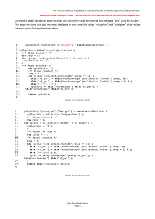 This%research%article%is%a%short%technical%publication%focused%on%technical%approach%used%from%attackers.%
Because'the'attack'campaign'is'ALIVE'I'will'not'revel'the'real'IP'addresses'and'the'real'name'of'the'targeted'bank.'
One$Shot$Eight$Bank$
Page%3%
During%the%static%JavaScript%code%analysis%we%found%the%code%to%encrypt%and%decrypt%key%used%by%hackers.%
This%two%functions%use%two%methods%declared%in%the%same%file%called%encipher%and%decipher%that%realize%
the%encryption/decryption%operation.%
%
%
1. playbovich["prototype"]["encrypt"] = function(collection) {
2.
3.collection = this["escape"](collection);
4. /** @type {number} */
5. var resp = 0;
6. for (;resp < collection["length"] % 16;resp++) {
7. collection += "0";
8. }
9. /** @type {string} */
10. var optsData = "";
11. /** @type {number} */
12. resp = 0;
13. for (;resp < collection["length"];resp += 16) {
14. this["xr_par"] = this["wordunescape"](collection["substr"](resp, 8));
15. this["xl_par"] = this["wordunescape"](collection["substr"](resp + 8, 8));
16. this["encipher"]();
17. optsData += this["wordescape"](this["xr_par"]) +
this["wordescape"](this["xl_par"]);
18. }
19. return optsData;
};! '
Figure'3:'Encryption'Code'
%
1. playbovich["prototype"]["decrypt"] = function(collection) {
2. collection = collection["toUpperCase"]();
3. /** @type {number} */
4. var resp = 0;
5. for (;resp < collection["length"] % 16;resp++) {
6. collection += "0";
7. }
8. /** @type {string} */
9. var later = "";
10. /** @type {number} */
11. resp = 0;
12. for (;resp < collection["length"];resp += 16) {
13. this["xr_par"] = this["wordunescape"](collection["substr"](resp, 8));
14. this["xl_par"] = this["wordunescape"](collection["substr"](resp + 8, 8));
15. this["decipher"]();
16. later += this["wordescape"](this["xr_par"]) +
this["wordescape"](this["xl_par"]);
17. }
18. return this["unescape"](later);
};!
%
Figure'4:'Decryption'Code'
%
%
%
 