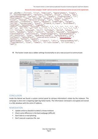 This%research%article%is%a%short%technical%publication%focused%on%technical%approach%used%from%attackers.%
Because'the'attack'campaign'is'ALIVE'I'will'not'revel'the'real'IP'addresses'and'the'real'name'of'the'targeted'bank.'
One$Shot$Eight$Bank$
Page%5%
%
%
! The%hacker%create%also%a%Jabber%settings%functionality%to%set%a%new%account%to%communicate%%
%
%
CONCLUSION$
Inside%the%Botnet%we%found%a%custom%control%panel%to%retrieve%informations%stolen%by%the%malware.%The%
campaign%is%alive%and%is%targeting%eight%big%Italian%banks.%The%information%retrieved%is%encrypted%and%stored%
in%a%SQL%database%with%the%victim%IP%address.%
REMEDIATION$
? Update%antivirus%blacklist%to%detect%a%know?malware%
? Check%some%difference%in%the%bank%webpage%(difficult)%
? Dont%bite%to%e?mail%phishing%
? Dont%execute%suspicious%file%.exe%
 