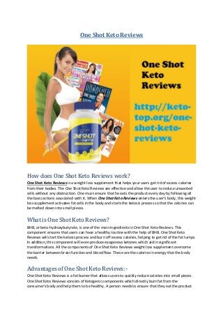 One Shot Keto Reviews
How does One Shot Keto Reviews work?
One Shot Keto Reviews is a weight loss supplement that helps your users get rid of excess calories
from their bodies. The One Shot Keto Reviews are effective and allow the user to reduce unwanted
cells without any obstruction. One must ensure that he eats the product every day by following all
the basic actions associated with it. When One Shot Keto Reviews enters the user's body, this weight
loss supplement activates fat cells in the body and starts the ketosis process so that the calories can
be melted down into small pieces.
What is One Shot Keto Reviews?
BHB, or beta-hydroxybutyrate, is one of the main ingredients in One Shot Keto Reviews. This
component ensures that users can have a healthy routine with the help of BHB. One Shot Keto
Reviews will start the ketosis process and burn off excess calories, helping to get rid of the fat lumps.
In addition, this component will even produce exogenous ketones which aid in significant
transformations. All the components of One Shot Keto Reviews weight loss supplement overcome
the barrier between brain function and blood flow. These are the calories in energy that the body
needs.
Advantages of One Shot Keto Reviews:-
One Shot Keto Reviews is a fat burner that allows users to quickly reduce calories into small pieces.
One Shot Keto Reviews consists of Ketogenic components which directly burn fat from the
consumer's body and help them to be healthy. A person needs to ensure that they eat the product
 