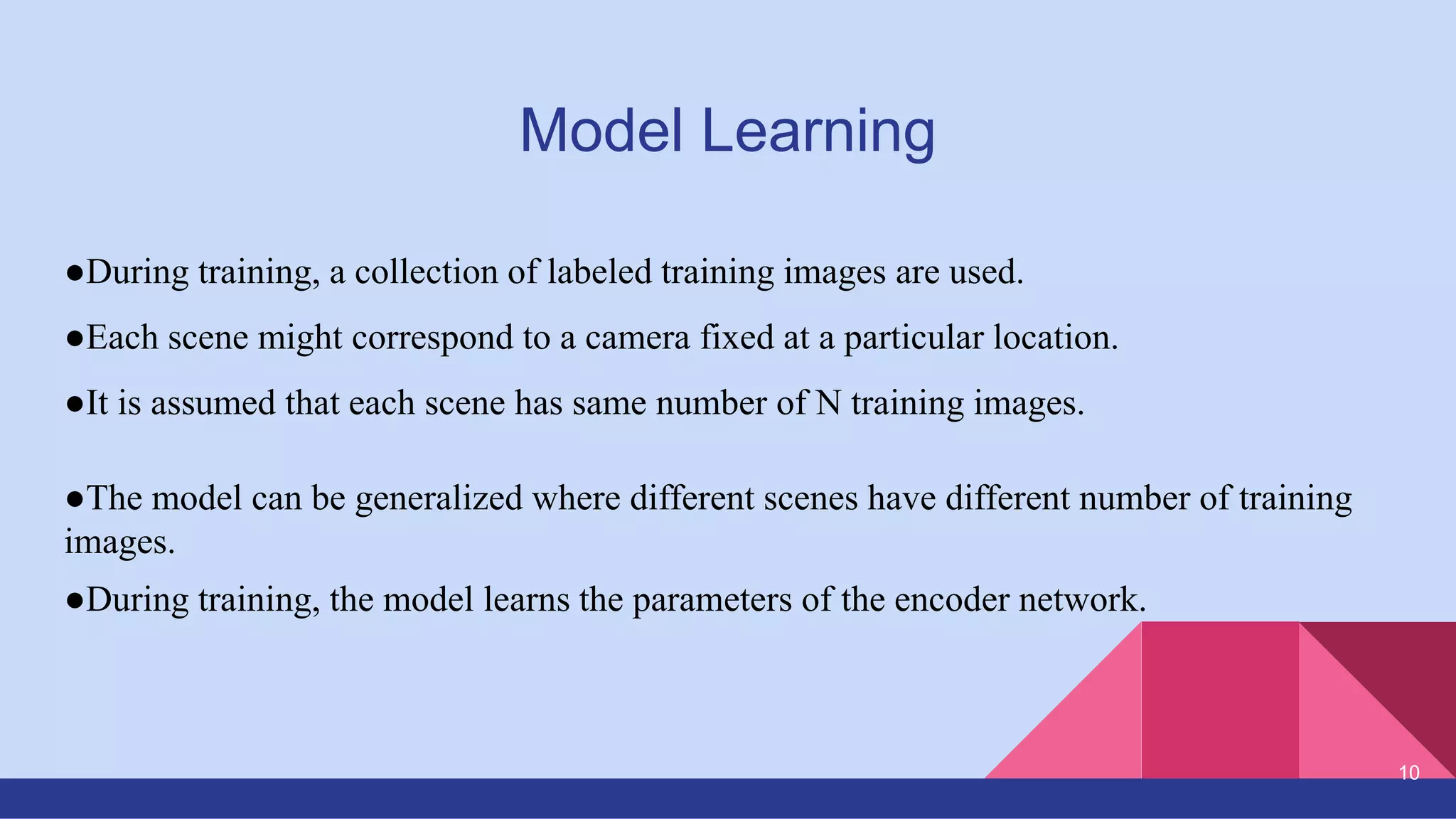 Model Learning
●During training, a collection of labeled training images are used.
●Each scene might correspond to a camera fixed at a particular location.
●It is assumed that each scene has same number of N training images.
●The model can be generalized where different scenes have different number of training
images.
●During training, the model learns the parameters of the encoder network.
10
 