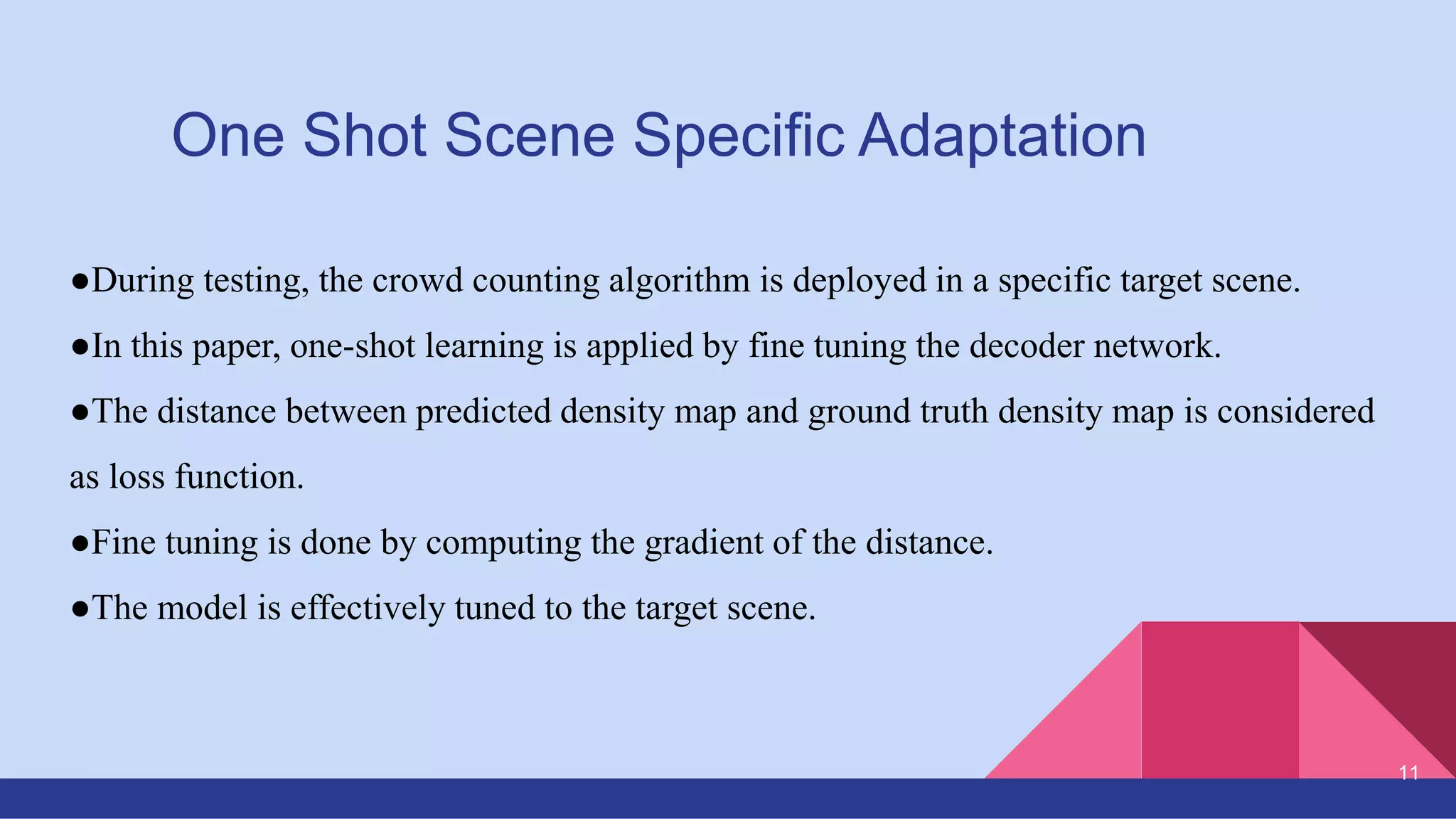 One Shot Scene Specific Adaptation
●During testing, the crowd counting algorithm is deployed in a specific target scene.
●In this paper, one-shot learning is applied by fine tuning the decoder network.
●The distance between predicted density map and ground truth density map is considered
as loss function.
●Fine tuning is done by computing the gradient of the distance.
●The model is effectively tuned to the target scene.
11
 