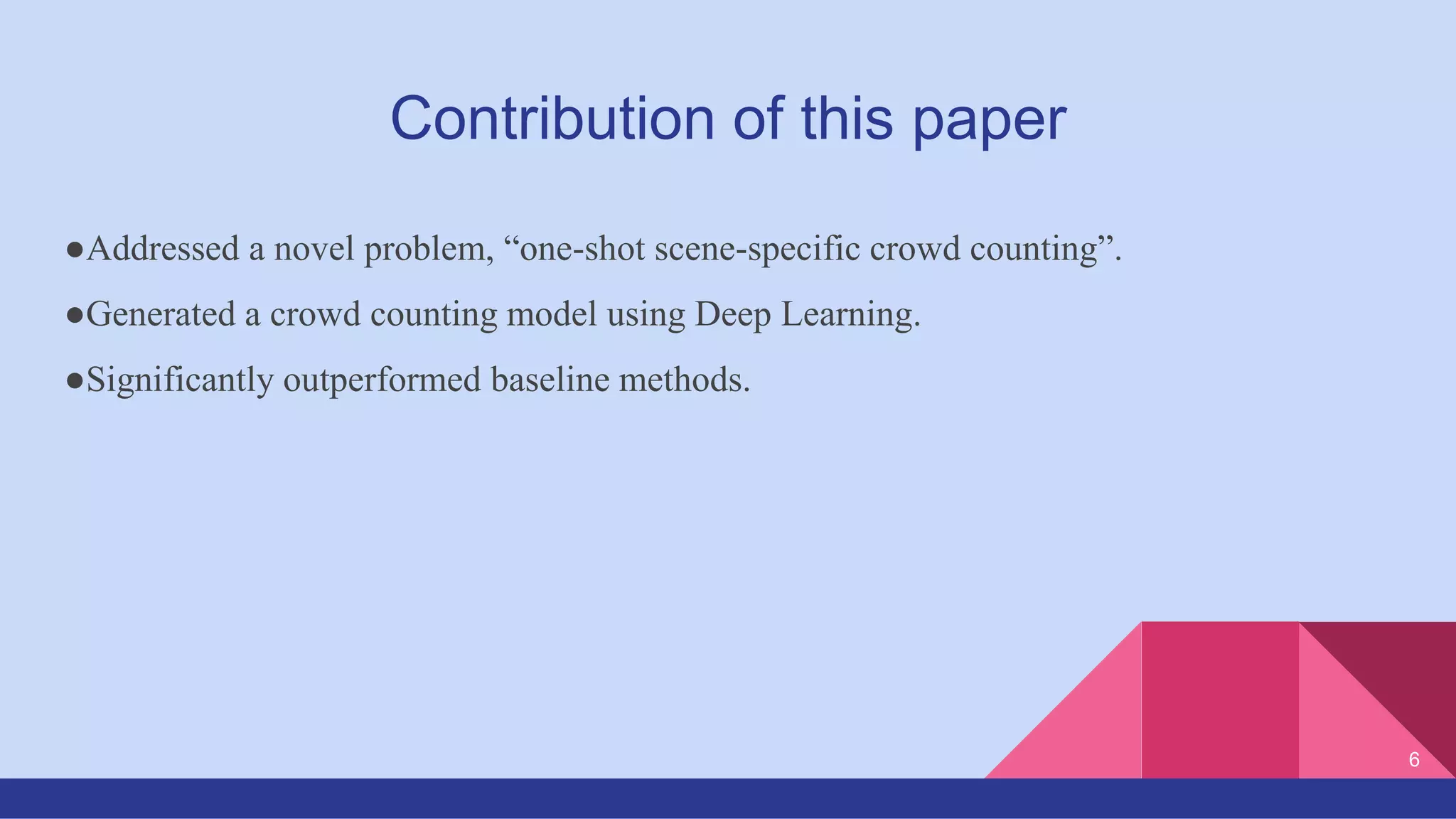 Contribution of this paper
●Addressed a novel problem, “one-shot scene-specific crowd counting”.
●Generated a crowd counting model using Deep Learning.
●Significantly outperformed baseline methods.
6
 
