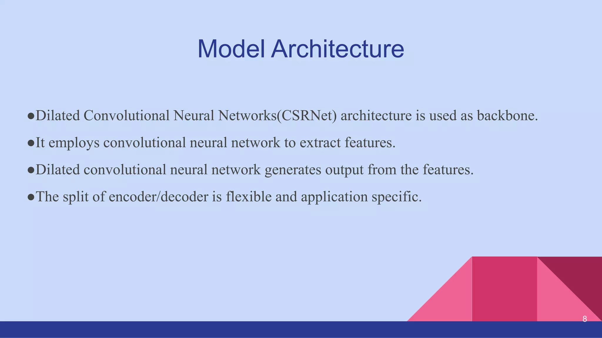 Model Architecture
●Dilated Convolutional Neural Networks(CSRNet) architecture is used as backbone.
●It employs convolutional neural network to extract features.
●Dilated convolutional neural network generates output from the features.
●The split of encoder/decoder is flexible and application specific.
8
 