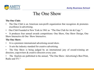 Amity Business School
The One Show
The One Club:
• The One Club is an American non-profit organization that recognizes & promotes
excellence in advertising.
• One Club Founded in New York in 1961 as “The One Club for Art & Copy ”.
• It produces four annual awards competitions: One Show, One Show Design, One
Show Interactive & One Show Interactive.
The One Show:
• It is a premiere international advertising award show.
• It sets the industry standard for creative advertising.
• The One Show is being judged by an international jury of award-winning art
directors, copywriters & creative directors every year.
• The finalists are published in the annual, "The One Show: Advertising's Best Print,
Radio and TV."
 