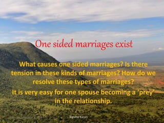 One sided marriages exist
What causes one sided marriages? Is there
tension in these kinds of marriages? How do we
resolve these types of marriages?
It is very easy for one spouse becoming a ‘prey’
in the relationship.
Kigume KaruriThursday, September 8, 2016 1
 