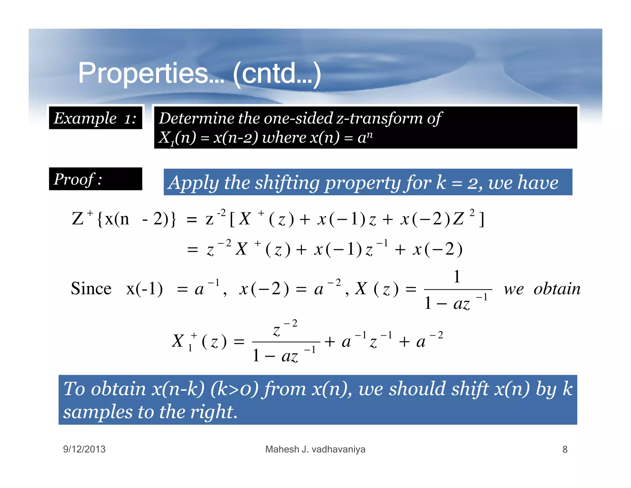 Properties… (Properties… (Properties… (Properties… (Properties… (Properties… (Properties… (Properties… (cntdcntdcntdcntdcntdcntdcntdcntd…)…)…)…)…)…)…)…)
Example 1: Determine the one-sided z-transform of
X1(n) = x(n-2) where x(n) = an
ApplyApply thethe shiftingshifting propertyproperty forfor kk == 22,, wewe havehaveProof :
12
2-2
)2()1()(
])2()1()([z=2)}-{x(nZ
−+−
++
−+−+=
−+−+
xzxzXz
ZxzxzX
211
1
2
1
1
21
12
1
)(
1
1
)(,)2(,x(-1)Since
)2()1()(
−−−
−
−
+
−
−−
−+−
++
−
=
−
==−=
−+−+=
aza
az
z
zX
obtainwe
az
zXaxa
xzxzXz
ToTo obtainobtain x(nx(n--k)k) (k>(k>00)) fromfrom x(n),x(n), wewe shouldshould shiftshift x(n)x(n) byby kk
samplessamples toto thethe rightright..
9/12/2013 Mahesh J. vadhavaniya 8
 