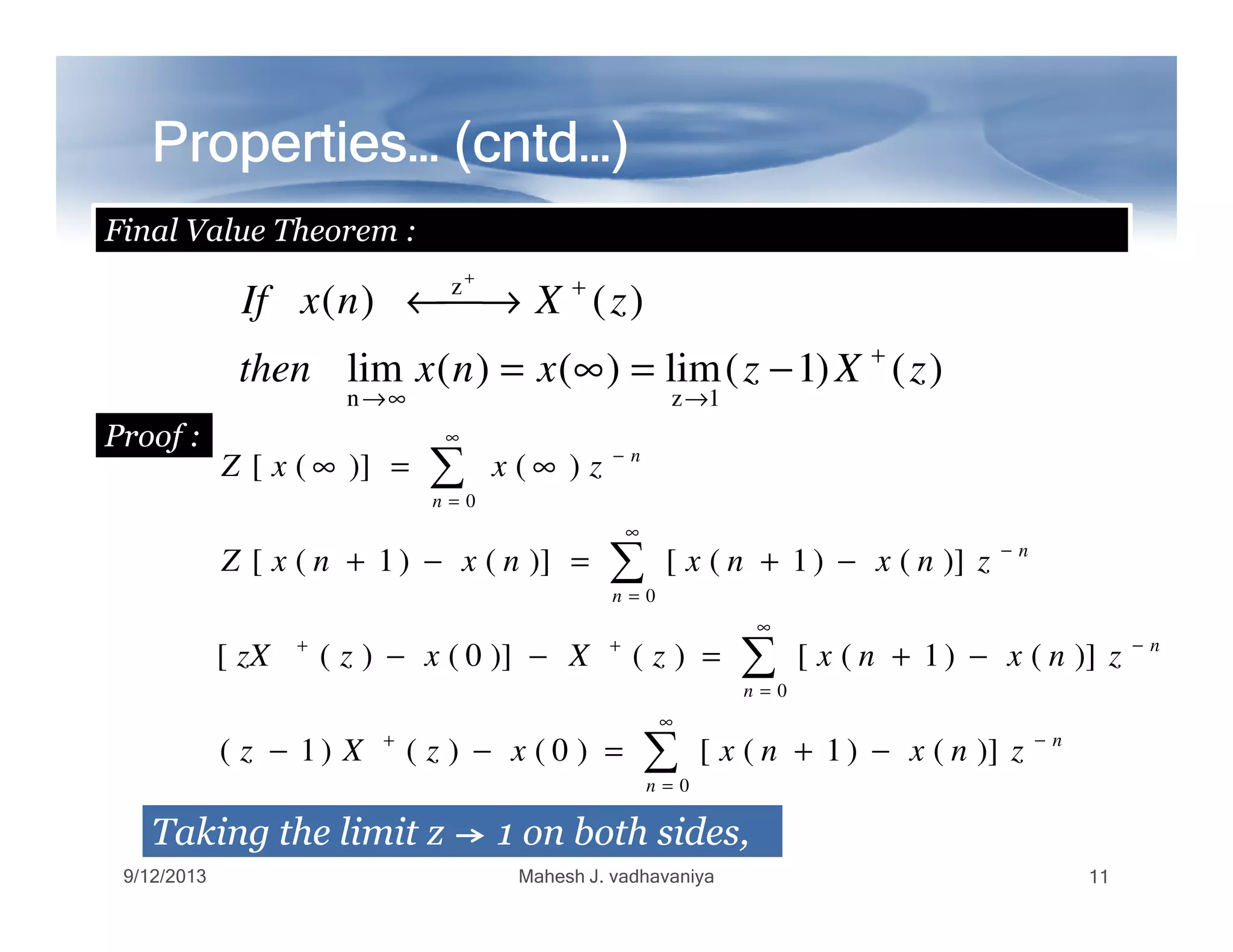 Properties… (Properties… (Properties… (Properties… (Properties… (Properties… (Properties… (Properties… (cntdcntdcntdcntdcntdcntdcntdcntd…)…)…)…)…)…)…)…)
Final Value Theorem :
Proof :
)()1(lim)()(lim
)()(
1zn
z
zXzxnxthen
zXnxIf
+
→∞→
+
−=∞=
→←
+
∑
∞
−
∞=∞ )()]([ n
zxxZ
∑
∑
∑
∑
∞
=
−+
∞
=
−++
∞
=
−
=
−+=−−
−+=−−
−+=−+
∞=∞
0
0
0
0
)]()1([)0()()1(
)]()1([)()]0()([
)]()1([)]()1([
)()]([
n
n
n
n
n
n
n
znxnxxzXz
znxnxzXxzzX
znxnxnxnxZ
zxxZ
TakingTaking thethe limitlimit zz 11 onon bothboth sides,sides,
9/12/2013 Mahesh J. vadhavaniya 11
 
