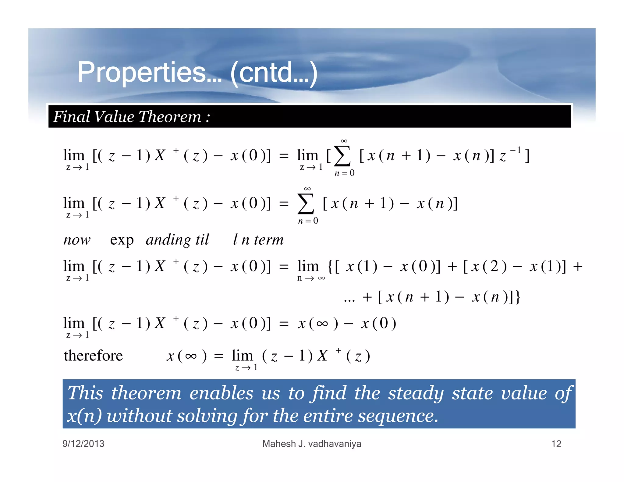 Properties… (Properties… (Properties… (Properties… (Properties… (Properties… (Properties… (Properties… (cntdcntdcntdcntdcntdcntdcntdcntd…)…)…)…)…)…)…)…)
Final Value Theorem :
exp
)]()1([)]0()()1[(lim
])]()1([[lim)]0()()1[(lim
0
1z
0
1
1z1z
l n termanding tilnow
nxnxxzXz
znxnxxzXz
n
n
∞
=
+
→
∞
=
−
→
+
→
−+=−−
−+=−−
∑
∑
ThisThis theoremtheorem enablesenables usus toto findfind thethe steadysteady statestate valuevalue ofof
x(n)x(n) withoutwithout solvingsolving forfor thethe entireentire sequencesequence..
)()1(lim)(therefore
)0()()]0()()1[(lim
)]}()1([...
)]1()2([)]0()1({[lim)]0()()1[(lim
exp
1
1z
n1z
zXzx
xxxzXz
nxnx
xxxxxzXz
l n termanding tilnow
z
+
→
+
→
∞→
+
→
−=∞
−∞=−−
−++
+−+−=−−
9/12/2013 Mahesh J. vadhavaniya 12
 