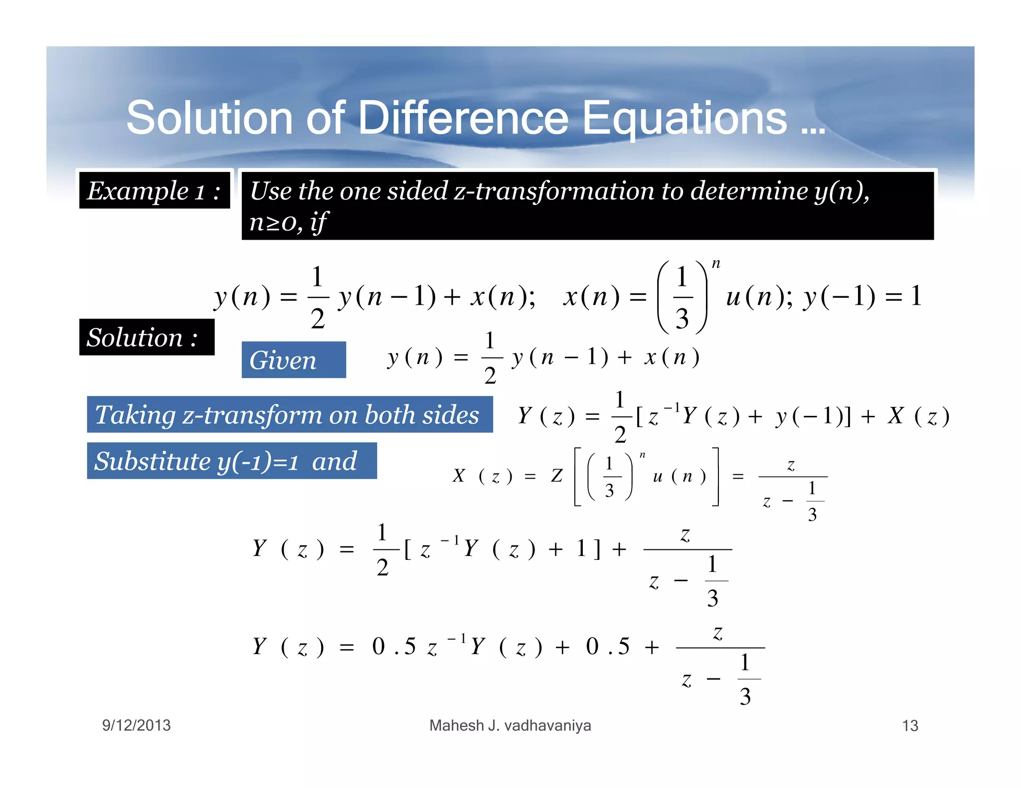 Solution of Difference Equations …Solution of Difference Equations …Solution of Difference Equations …Solution of Difference Equations …Solution of Difference Equations …Solution of Difference Equations …Solution of Difference Equations …Solution of Difference Equations …
Use the one sided z-transformation to determine y(n),
n≥0, if
GivenGiven
Example 1 :
1)1();(
3
1
)();()1(
2
1
)( =−





=+−= ynunxnxnyny
n
Solution :
)()1(
2
1
)( nxnyny +−=
1
TakingTaking zz--transformtransform onon bothboth sidessides )()]1()([
2
1
)( 1
zXyzYzzY +−+= −
SubstituteSubstitute y(y(--11)=)=11 andand
3
1
)(
3
1
)(
−
=














=
z
z
nuZzX
n
3
1
5.0)(5.0)(
3
1
]1)([
2
1
)(
1
1
−
++=
−
++=
−
−
z
z
zYzzY
z
z
zYzzY
9/12/2013 Mahesh J. vadhavaniya 13
 
