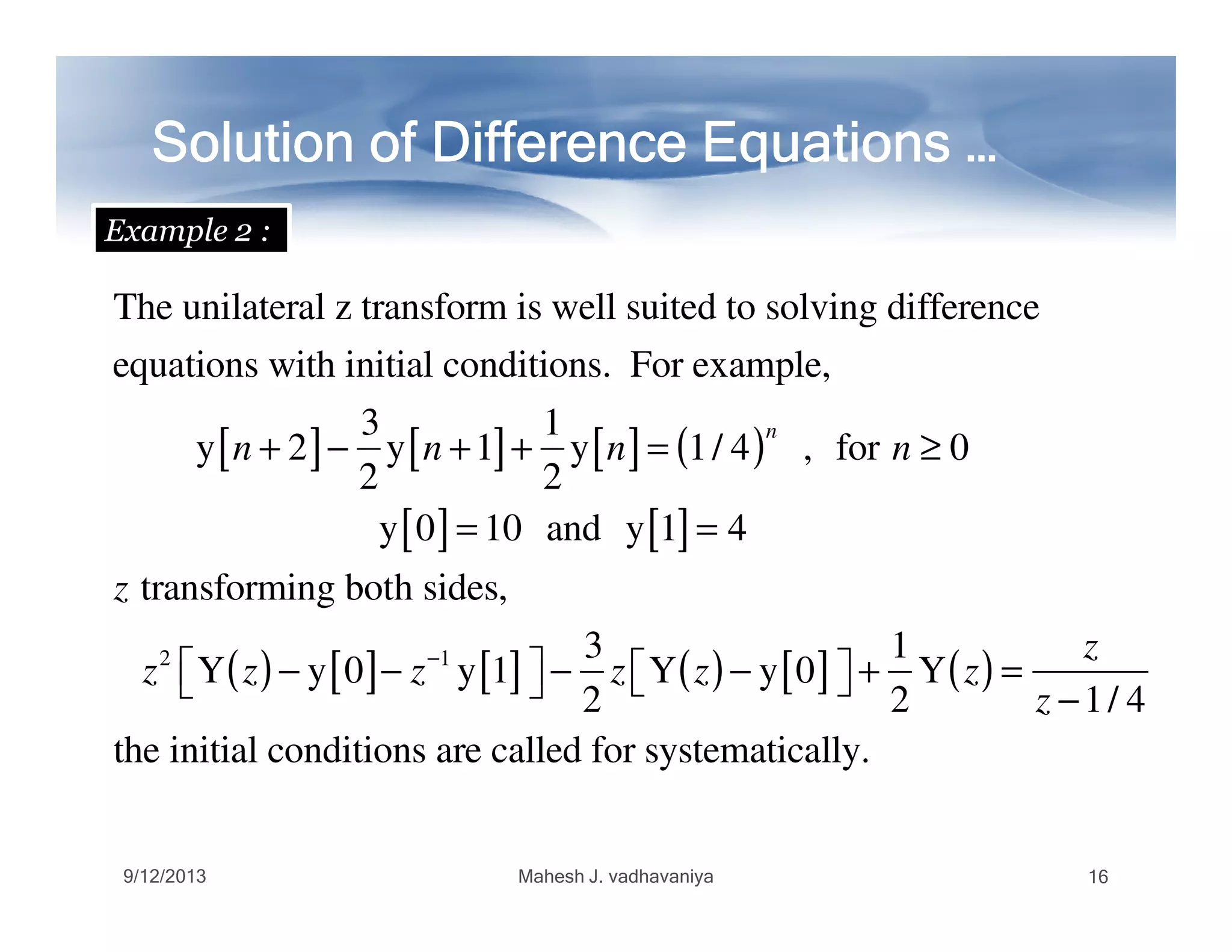 The unilateral z transform is well suited to solving difference
equations with initial conditions. For example,
y n + 2[ ]−
3
2
y n +1[ ]+
1
2
y n[ ]= 1/ 4( )n
, for n ≥ 0
Solution of Difference Equations …Solution of Difference Equations …Solution of Difference Equations …Solution of Difference Equations …Solution of Difference Equations …Solution of Difference Equations …Solution of Difference Equations …Solution of Difference Equations …
Example 2 :
2 2
y 0[ ]= 10 and y 1[ ]= 4
z transforming both sides,
z2
Y z( )− y 0[ ]− z−1
y 1[ ]  −
3
2
z Y z( )− y 0[ ]  +
1
2
Y z( ) =
z
z −1/ 4
the initial conditions are called for systematically.
9/12/2013 Mahesh J. vadhavaniya 16
 