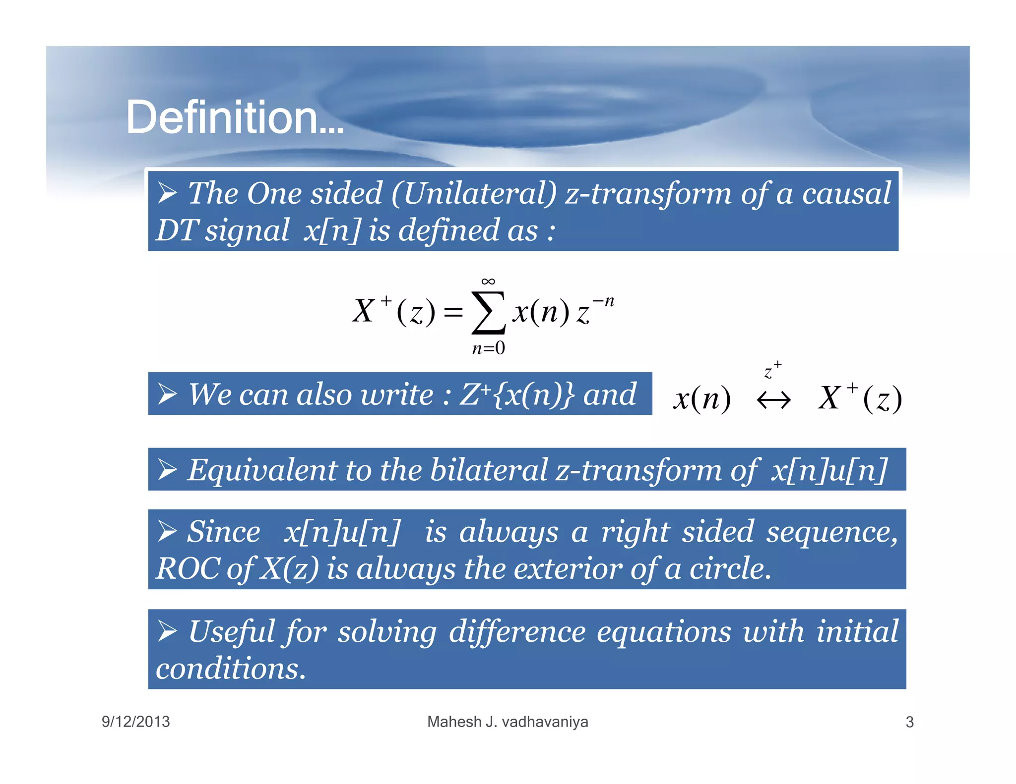 ∑
∞
=
−+
=
0
)()(
n
n
znxzX
Definition…Definition…Definition…Definition…Definition…Definition…Definition…Definition…
TheThe OneOne sidedsided (Unilateral)(Unilateral) zz--transformtransform ofof aa causalcausal
DTDT signalsignal x[n]x[n] isis defineddefined asas ::
WeWe cancan alsoalso writewrite :: ZZ++{x(n)}{x(n)} andand )()( zXnx
z
+
+
↔WeWe cancan alsoalso writewrite :: ZZ++{x(n)}{x(n)} andand )()( zXnx +
↔
EquivalentEquivalent toto thethe bilateralbilateral zz--transformtransform ofof x[n]u[n]x[n]u[n]
SinceSince x[n]u[n]x[n]u[n] isis alwaysalways aa rightright sidedsided sequence,sequence,
ROCROC ofof X(z)X(z) isis alwaysalways thethe exteriorexterior ofof aa circlecircle..
UsefulUseful forfor solvingsolving differencedifference equationsequations withwith initialinitial
conditionsconditions..
9/12/2013 Mahesh J. vadhavaniya 3
 
