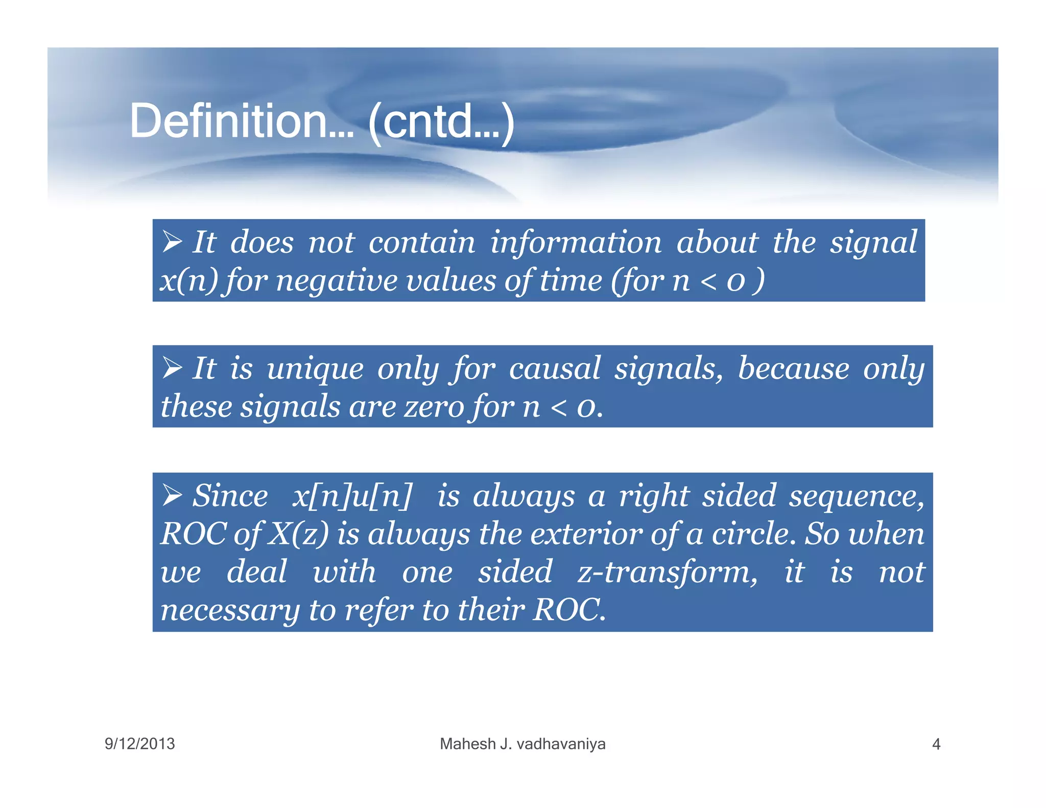 Definition… (Definition… (Definition… (Definition… (Definition… (Definition… (Definition… (Definition… (cntdcntdcntdcntdcntdcntdcntdcntd…)…)…)…)…)…)…)…)
ItIt doesdoes notnot containcontain informationinformation aboutabout thethe signalsignal
x(n)x(n) forfor negativenegative valuesvalues ofof timetime (for(for nn << 00 ))
ItIt isis uniqueunique onlyonly forfor causalcausal signals,signals, becausebecause onlyonly
thesethese signalssignals areare zerozero forfor nn << 00..thesethese signalssignals areare zerozero forfor nn << 00..
SinceSince x[n]u[n]x[n]u[n] isis alwaysalways aa rightright sidedsided sequence,sequence,
ROCROC ofof X(z)X(z) isis alwaysalways thethe exteriorexterior ofof aa circlecircle.. SoSo whenwhen
wewe dealdeal withwith oneone sidedsided zz--transform,transform, itit isis notnot
necessarynecessary toto referrefer toto theirtheir ROCROC..
9/12/2013 Mahesh J. vadhavaniya 4
 