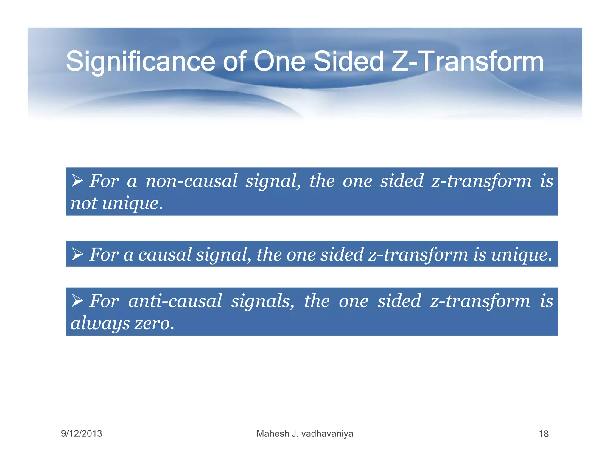 Significance of One Sided ZSignificance of One Sided ZSignificance of One Sided ZSignificance of One Sided ZSignificance of One Sided ZSignificance of One Sided ZSignificance of One Sided ZSignificance of One Sided Z--------TransformTransformTransformTransformTransformTransformTransformTransform
ForFor aa nonnon--causalcausal signal,signal, thethe oneone sidedsided zz--transformtransform isis
notnot uniqueunique..
ForFor aa causalcausal signal,signal, thethe oneone sidedsided zz--transformtransform isis uniqueunique..
9/12/2013 Mahesh J. vadhavaniya 18
ForFor antianti--causalcausal signals,signals, thethe oneone sidedsided zz--transformtransform isis
alwaysalways zerozero..
 