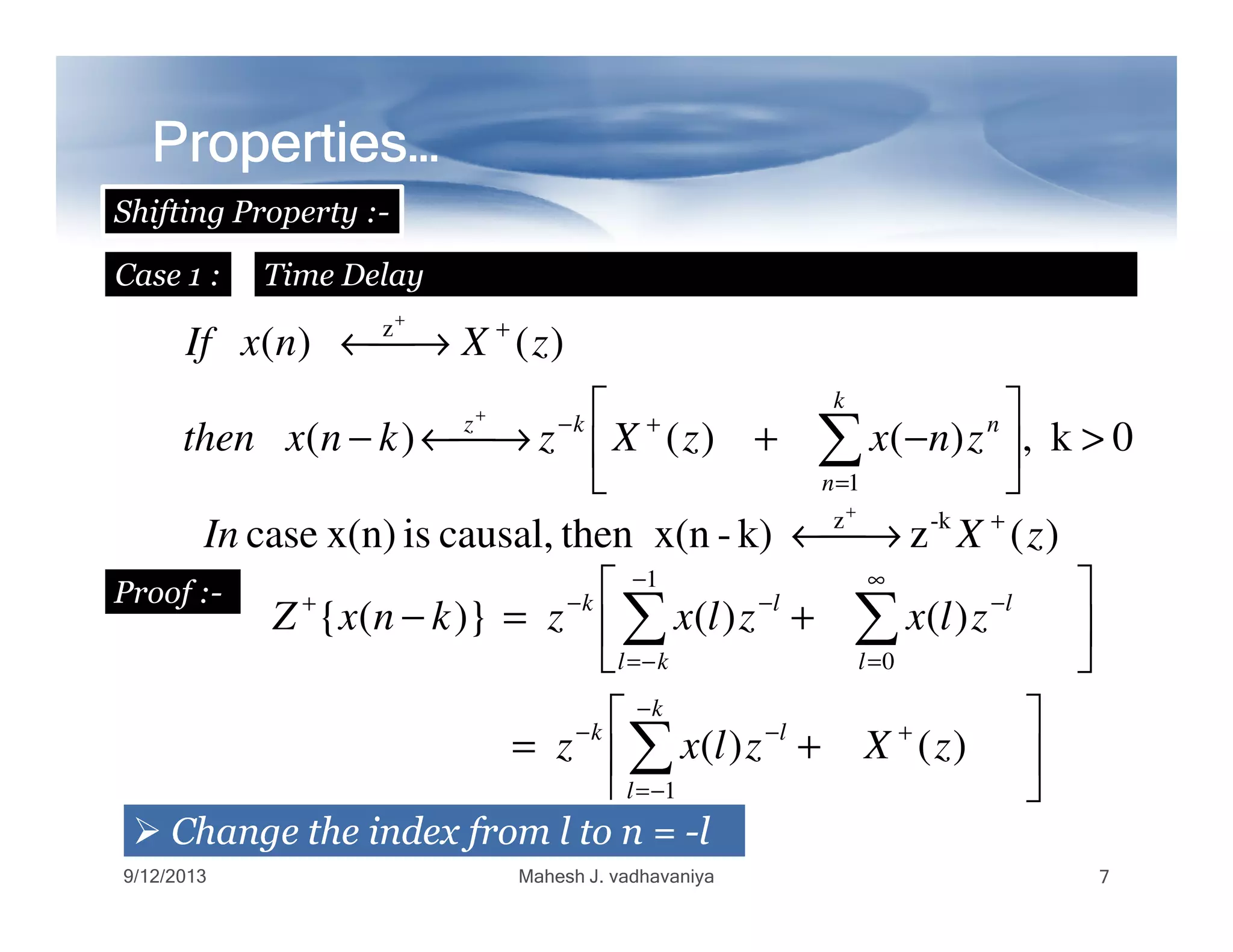 Properties…Properties…Properties…Properties…Properties…Properties…Properties…Properties…
Shifting Property :-
Case 1 : Time Delay
0k,)()()(
)()(
1
z
>





−+→←−
→←
∑=
+−
+
+
+
k
n
nkz
znxzXzknxthen
zXnxIf
1  =n
)(zk)-then x(ncausal,isx(n)case -kz
zXIn +
→←
+
Proof :-






+=






+=−
+
−
−=
−−
∞
=
−
−
−=
−−+
∑
∑∑
)()(
)()()}({
1
0
1
zXzlxz
zlxzlxzknxZ
k
l
lk
l
l
kl
lk
ChangeChange thethe indexindex fromfrom ll toto nn == --ll
9/12/2013 Mahesh J. vadhavaniya 7
 