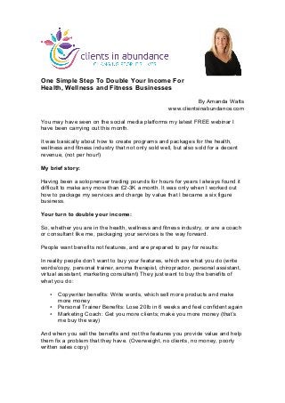 One Simple Step To Double Your Income For
Health, Wellness and Fitness Businesses
By Amanda Watts
www.clientsinabundance.com
You may have seen on the social media platforms my latest FREE webinar I
have been carrying out this month.
It was basically about how to create programs and packages for the health,
wellness and fitness industry that not only sold well, but also sold for a decent
revenue, (not per hour!)
My brief story:
Having been a soloprenuer trading pounds for hours for years I always found it
difficult to make any more than £2-3K a month. It was only when I worked out
how to package my services and charge by value that I became a six figure
business.
Your turn to double your income:
So, whether you are in the health, wellness and fitness industry, or are a coach
or consultant like me, packaging your services is the way forward.
People want benefits not features, and are prepared to pay for results:
In reality people don’t want to buy your features, which are what you do (write
words/copy, personal trainer, aroma therapist, chiropractor, personal assistant,
virtual assistant, marketing consultant) They just want to buy the benefits of
what you do:
• Copywriter benefits: Write words, which sell more products and make
more money
• Personal Trainer Benefits: Lose 20lb in 6 weeks and feel confident again
• Marketing Coach: Get you more clients; make you more money (that’s
me buy the way)
And when you sell the benefits and not the features you provide value and help
them fix a problem that they have. (Overweight, no clients, no money, poorly
written sales copy)
	
  
 