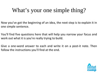 What’s your one simple thing?
Now you’ve got the beginning of an idea, the next step is to explain it in
one simple sentence.

You’ll find five questions here that will help you narrow your focus and
work out what it is you’re really trying to build.

Give a one-word answer to each and write it on a post-it note. Then
follow the instructions you’ll find at the end.
 