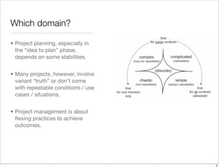 • Project planning, especially in
the “idea to plan” phase,
depends on some stabilities.
• Many projects, however, involve
variant “truth” or don’t come
with repeatable conditions / use
cases / situations.
• Project management is about
ﬂexing practices to achieve
outcomes.
Which domain?
3
 