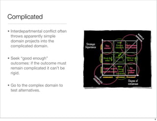 Complicated
• Interdepartmental conﬂict often
throws apparently simple
domain projects into the
complicated domain.
• Seek “good enough”
outcomes: if the outcome must
remain complicated it can’t be
rigid.
• Go to the complex domain to
test alternatives.
8
 