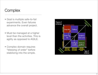 Complex
• Goal is multiple safe-to-fail
experiments. Even failures
advance the overall project.
• Must be managed at a higher
level than the activities. This is
agility as opposed to AGILE.
• Complex domain requires
“blessing of order” before
stabilizing into the simple.
9
 