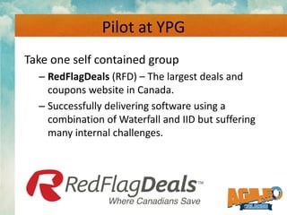 Pilot at YPG
Take one self contained group
– RedFlagDeals (RFD) – The largest deals and
coupons website in Canada.
– Succe...