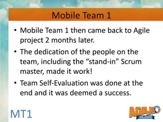 Mobile Team 1 - ‘Secret Sauce’
• Team’s Buy-In to use Agile.
• Everyone understood their role.
• Used all of the Agile Cer...