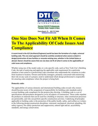 One Size Does Not Fit All When It Comes
To The Applicability Of Code Issues And
Compliance
A recent trend in the A/E (Architects/Engineers) world has been the formation of a single, universal
building code. This one-sized approach should be carefully considered when owners embark in
design/construction of new facilities or renovate existing ones, whether in the United States or
abroad. Owners should be aware that one size does not fit all when it comes to the applicability of
code issues and compliance.

Whether using one of the model codes or a site-specific code, such as New York City’s Building
Code, the task of analyzing and applying the applicable code requirement for a particular
situation is best suited to a professional code consultant who understands the variations in codes
from location to location. Owners and facility managers, primarily concerned with minimizing
their risk on any scale of a project, need to understand which design professional is responsible
for ensuring code compliance where the project is being built.

Domestic codes

The applicability of various domestic and international building codes reveals why owners
should become aware of the assignment of responsibility for building code standards and/or
oversee building code compliance for the projects they develop. A building code is a set of
specifications and procedures designed to cover all aspects of construction. These codes stipulate
the products or materials that can be used for a building or structure, what construction processes
are permissible, and who can perform specific construction activities. Underlying all principles
applicable to building codes is the protection of the public health, safety, and welfare as it relates
to the following design/construction disciplines: structural, mechanical, electrical, plumbing, life
safety (egress), fire safety (protection and suppression), natural light and air, accessibility
standards, and energy conservation.
 