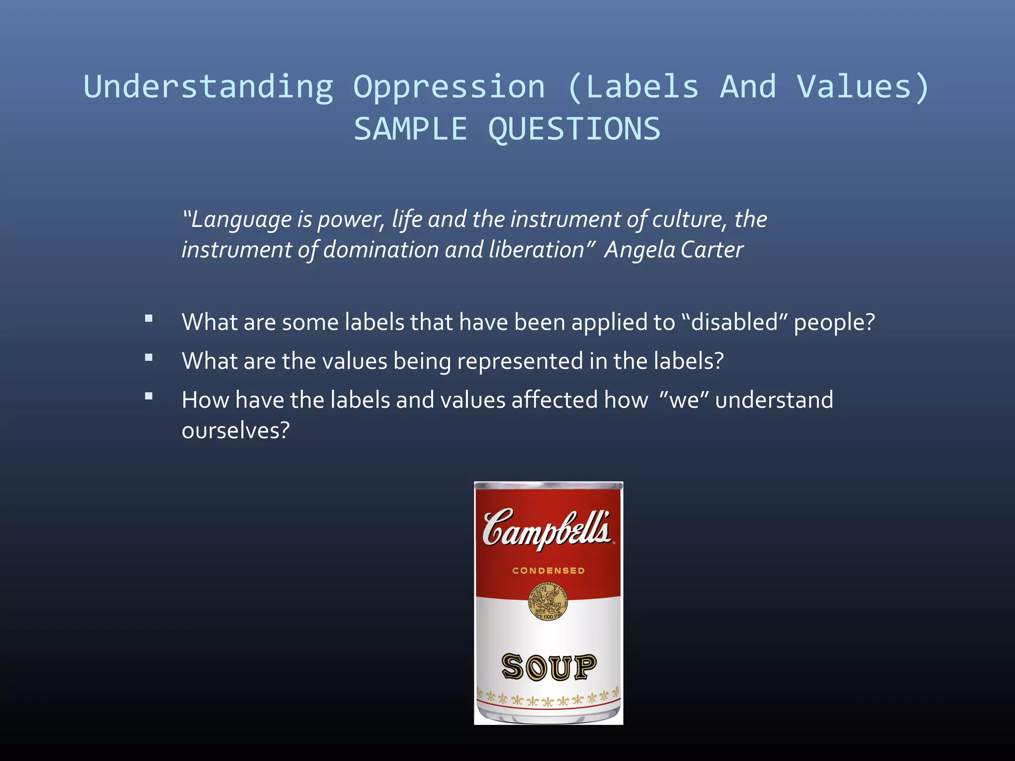 Understanding Oppression (Labels And Values)
SAMPLE QUESTIONS
“Language is power, life and the instrument of culture, the
instrument of domination and liberation” Angela Carter
 What are some labels that have been applied to “disabled” people?
 What are the values being represented in the labels?
 How have the labels and values affected how ”we” understand
ourselves?
 