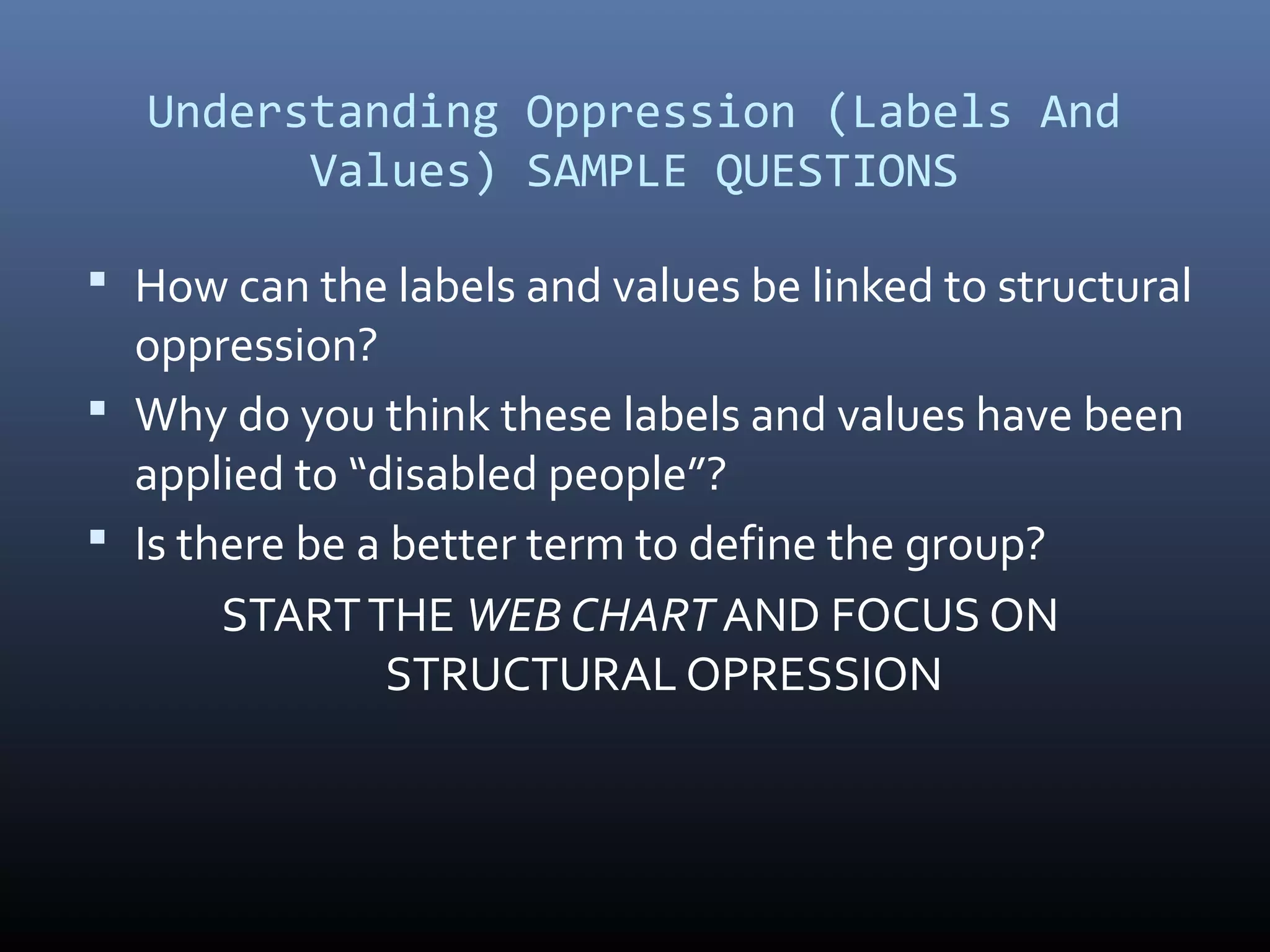 Understanding Oppression (Labels And
Values) SAMPLE QUESTIONS
 How can the labels and values be linked to structural
oppression?
 Why do you think these labels and values have been
applied to “disabled people”?
 Is there be a better term to define the group?
STARTTHE WEB CHART AND FOCUS ON
STRUCTURAL OPRESSION
 