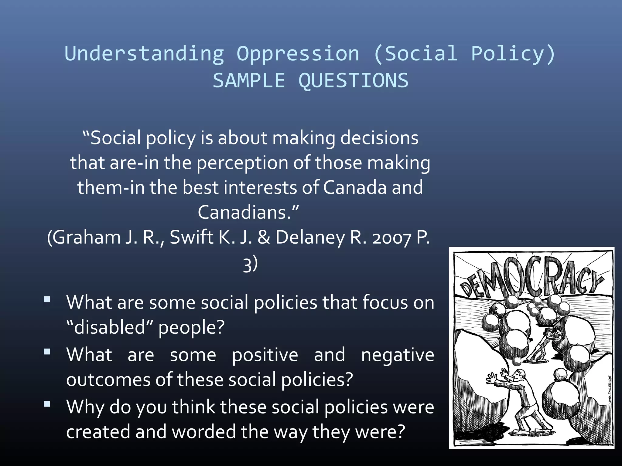 Understanding Oppression (Social Policy)
SAMPLE QUESTIONS
“Social policy is about making decisions
that are-in the perception of those making
them-in the best interests of Canada and
Canadians.”
(Graham J. R., Swift K. J. & Delaney R. 2007 P.
3)
 What are some social policies that focus on
“disabled” people?
 What are some positive and negative
outcomes of these social policies?
 Why do you think these social policies were
created and worded the way they were?
 