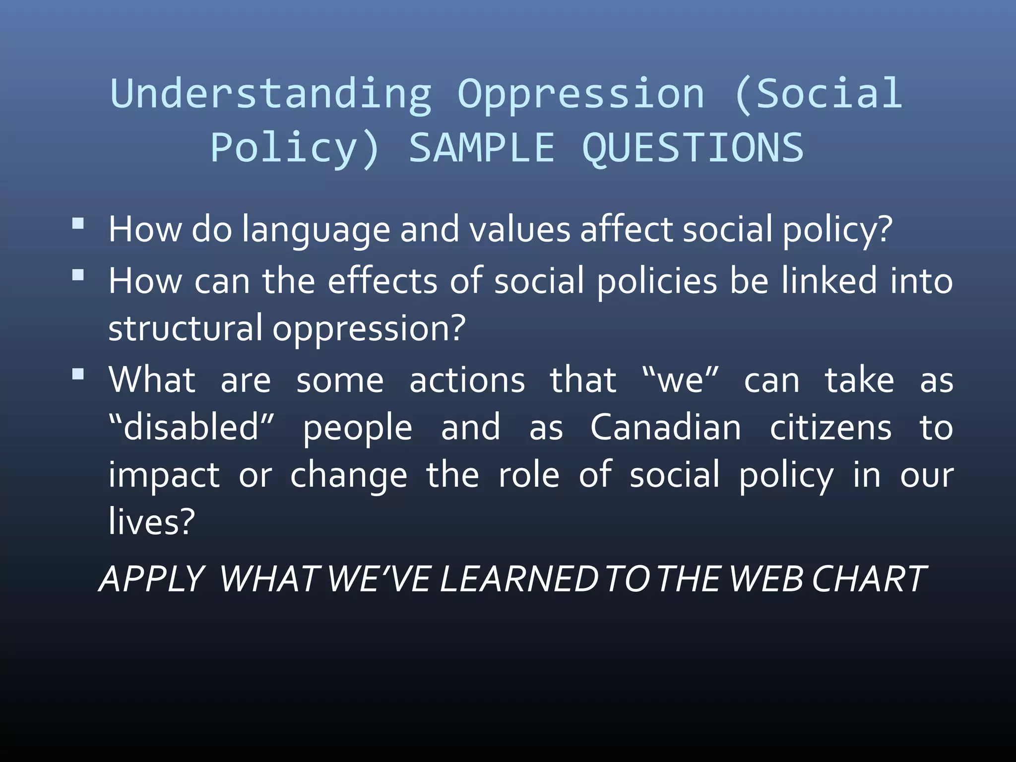 Understanding Oppression (Social
Policy) SAMPLE QUESTIONS
 How do language and values affect social policy?
 How can the effects of social policies be linked into
structural oppression?
 What are some actions that “we” can take as
“disabled” people and as Canadian citizens to
impact or change the role of social policy in our
lives?
APPLY WHATWE’VE LEARNEDTOTHEWEB CHART
 