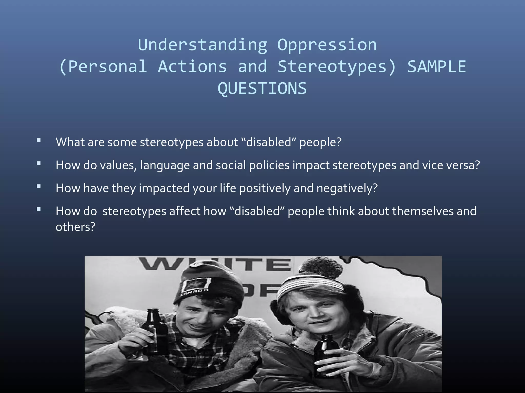 Understanding Oppression
(Personal Actions and Stereotypes) SAMPLE
QUESTIONS
 What are some stereotypes about “disabled” people?
 How do values, language and social policies impact stereotypes and vice versa?
 How have they impacted your life positively and negatively?
 How do stereotypes affect how “disabled” people think about themselves and
others?
 