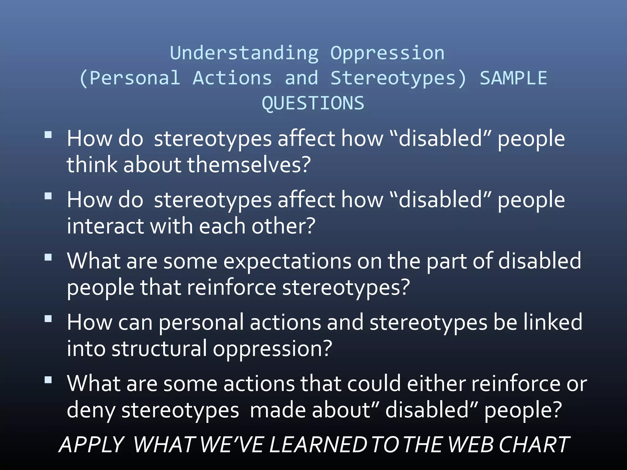 Understanding Oppression
(Personal Actions and Stereotypes) SAMPLE
QUESTIONS
 How do stereotypes affect how “disabled” people
think about themselves?
 How do stereotypes affect how “disabled” people
interact with each other?
 What are some expectations on the part of disabled
people that reinforce stereotypes?
 How can personal actions and stereotypes be linked
into structural oppression?
 What are some actions that could either reinforce or
deny stereotypes made about” disabled” people?
APPLY WHATWE’VE LEARNEDTOTHEWEB CHART
 