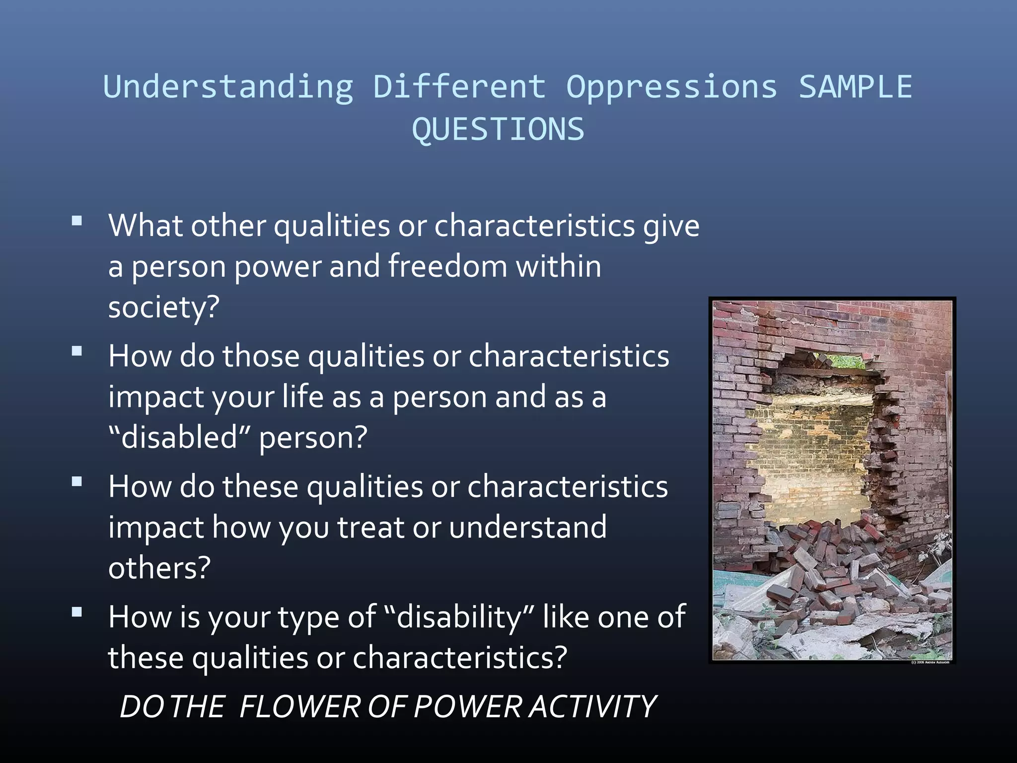 Understanding Different Oppressions SAMPLE
QUESTIONS
 What other qualities or characteristics give
a person power and freedom within
society?
 How do those qualities or characteristics
impact your life as a person and as a
“disabled” person?
 How do these qualities or characteristics
impact how you treat or understand
others?
 How is your type of “disability” like one of
these qualities or characteristics?
DOTHE FLOWER OF POWER ACTIVITY
 