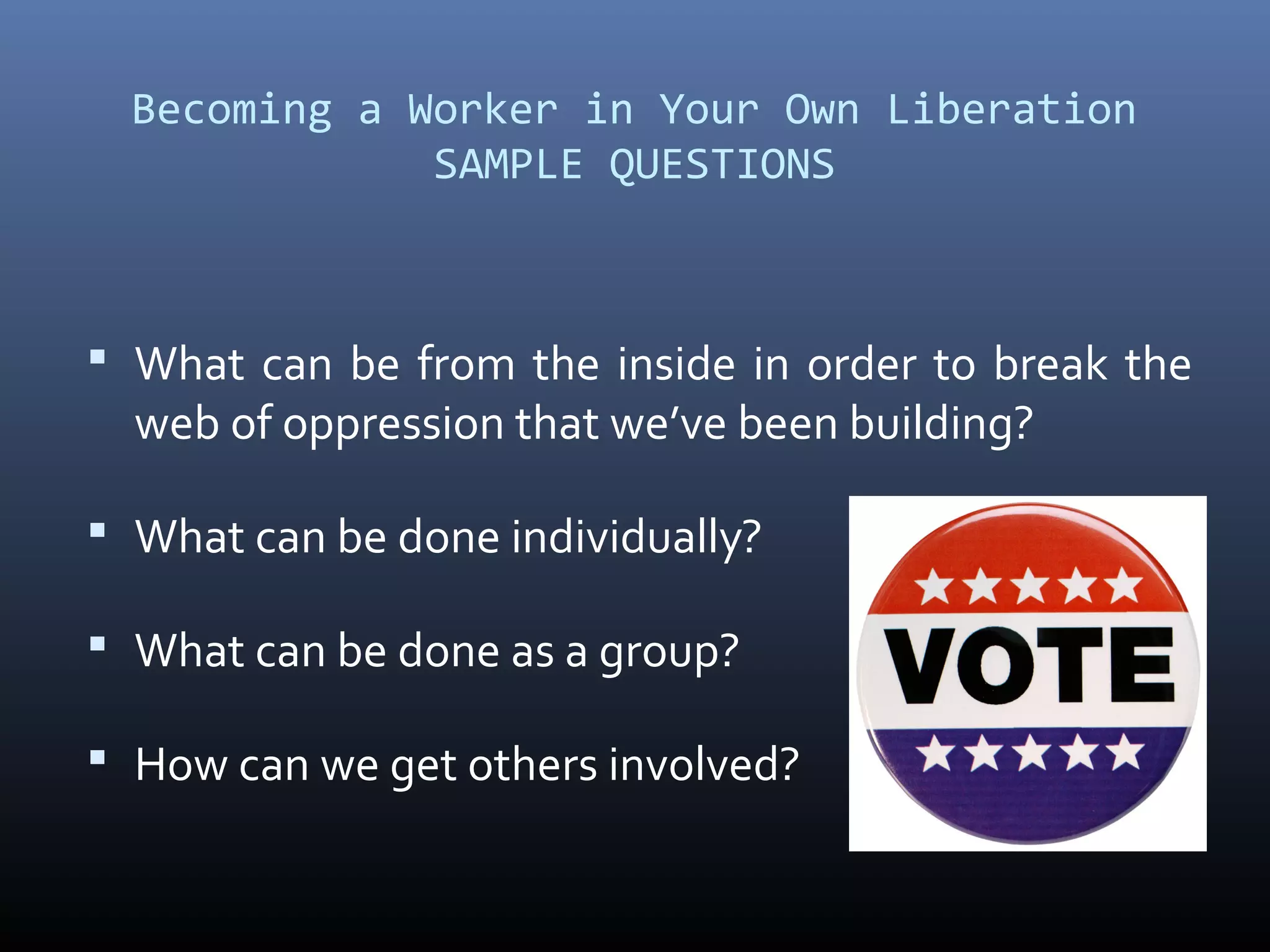 Becoming a Worker in Your Own Liberation
SAMPLE QUESTIONS
 What can be from the inside in order to break the
web of oppression that we’ve been building?
 What can be done individually?
 What can be done as a group?
 How can we get others involved?
 