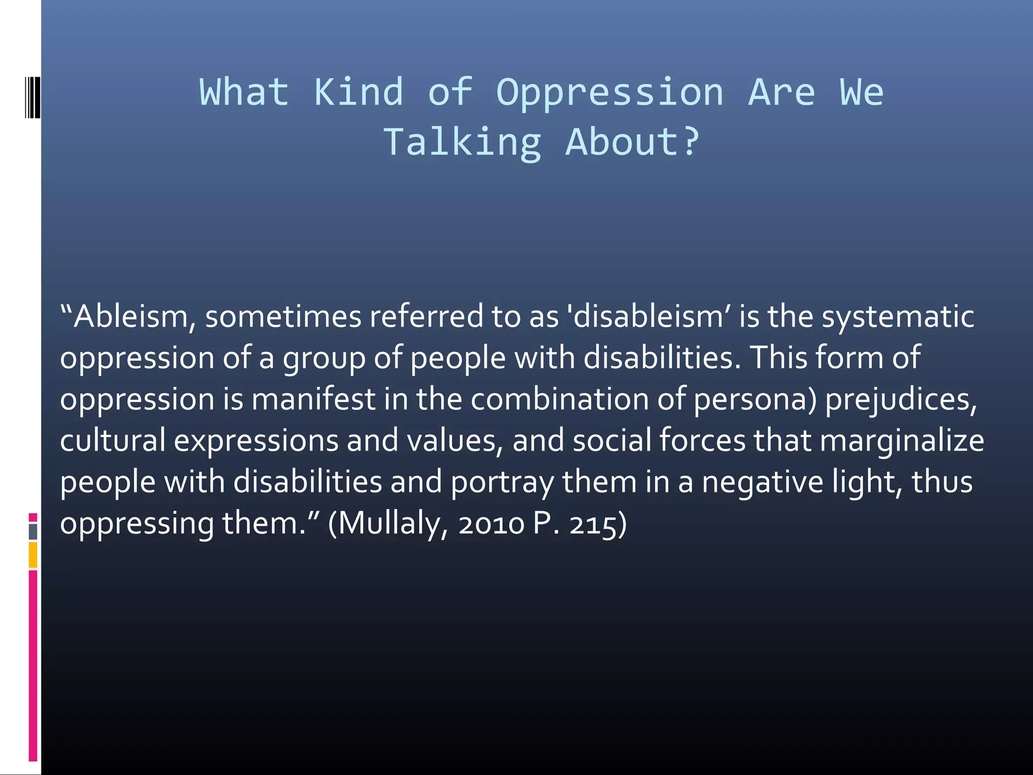 What Kind of Oppression Are We
Talking About?
“Ableism, sometimes referred to as 'disableism’ is the systematic
oppression of a group of people with disabilities. This form of
oppression is manifest in the combination of persona) prejudices,
cultural expressions and values, and social forces that marginalize
people with disabilities and portray them in a negative light, thus
oppressing them.” (Mullaly, 2010 P. 215)
 