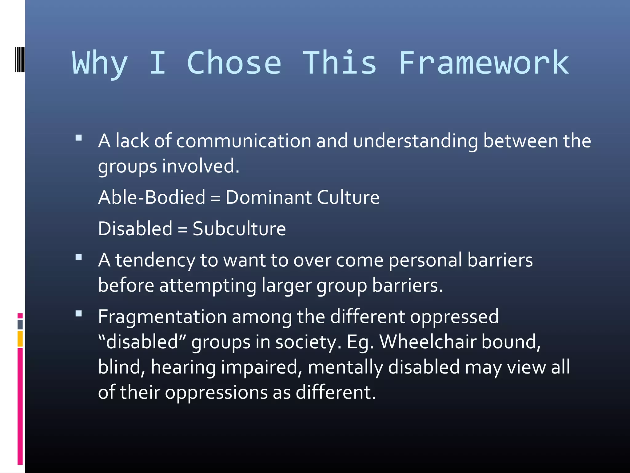 Why I Chose This Framework
 A lack of communication and understanding between the
groups involved.
Able-Bodied = Dominant Culture
Disabled = Subculture
 A tendency to want to over come personal barriers
before attempting larger group barriers.
 Fragmentation among the different oppressed
“disabled” groups in society. Eg. Wheelchair bound,
blind, hearing impaired, mentally disabled may view all
of their oppressions as different.
 