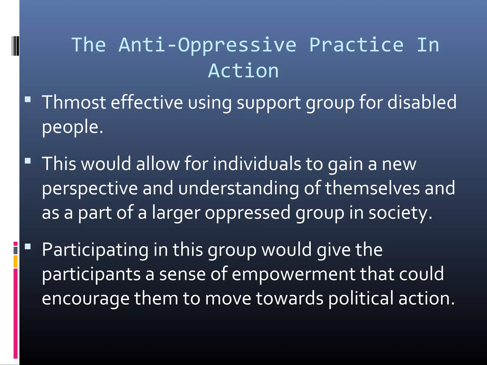 The Anti-Oppressive Practice In
Action
 Thmost effective using support group for disabled
people.
 This would allow for individuals to gain a new
perspective and understanding of themselves and
as a part of a larger oppressed group in society.
 Participating in this group would give the
participants a sense of empowerment that could
encourage them to move towards political action.
 