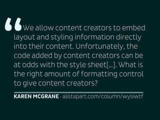 “

We allow content creators to embed
layout and styling information directly
into their content. Unfortunately, the
code added by content creators can be
at odds with the style sheet[…]. What is
the right amount of formatting control
to give content creators?
KAREN MCGRANE · alistapart.com/column/wysiwtf

 