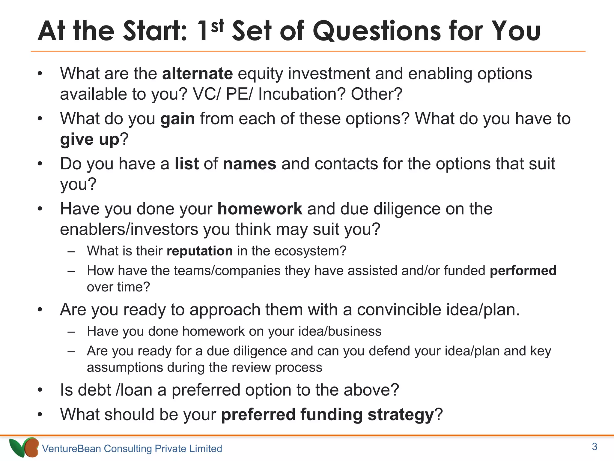 VentureBean Consulting Private Limited
At the Start: 1st Set of Questions for You
• What are the alternate equity investment and enabling options
available to you? VC/ PE/ Incubation? Other?
• What do you gain from each of these options? What do you have to
give up?
• Do you have a list of names and contacts for the options that suit
you?
• Have you done your homework and due diligence on the
enablers/investors you think may suit you?
– What is their reputation in the ecosystem?
– How have the teams/companies they have assisted and/or funded performed
over time?
• Are you ready to approach them with a convincible idea/plan.
– Have you done homework on your idea/business
– Are you ready for a due diligence and can you defend your idea/plan and key
assumptions during the review process
• Is debt /loan a preferred option to the above?
• What should be your preferred funding strategy?
3
 