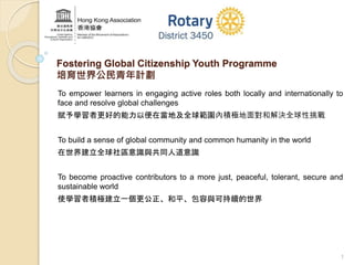 Fostering Global Citizenship Youth Programme 
培育世界公民青年計劃 
To empower learners in engaging active roles both locally and internationally to 
face and resolve global challenges 
賦予學習者更好的能力以便在當地及全球範圍內積極地面對和解決全球性挑戰 
1 
To build a sense of global community and common humanity in the world 
在世界建立全球社區意識與共同人道意識 
To become proactive contributors to a more just, peaceful, tolerant, secure and 
sustainable world 
使學習者積極建立一個更公正、和平、包容與可持續的世界 
 