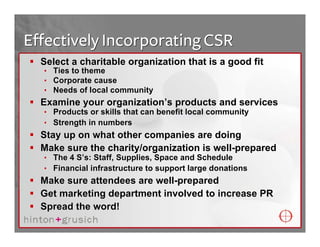 Effectively Incorporating CSR
  Select a charitable organization that is a good fit
  • Ties to theme
  • Corporate cause
  • Needs of local community
  Examine your organization’s products and services
  • Products or skills that can benefit local community
  • Strength in numbers
  Stay up on what other companies are doing
  Make sure the charity/organization is well-prepared
  • The 4 S’s: Staff, Supplies, Space and Schedule
  • Financial infrastructure to support large donations
  Make sure attendees are well-prepared
  Get marketing department involved to increase PR
  Spread the word!
 