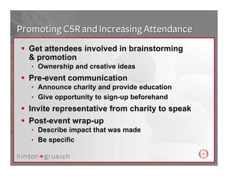 Promoting CSR and Increasing Attendance
  Get attendees involved in brainstorming
  & promotion
   • Ownership and creative ideas
  Pre-event communication
   • Announce charity and provide education
   • Give opportunity to sign-up beforehand
  Invite representative from charity to speak
  Post-event wrap-up
   • Describe impact that was made
   • Be specific
 