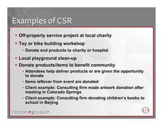 Examples of CSR
 Off-property service project at local charity
 Toy or bike building workshop
  • Donate end products to charity or hospital

 Local playground clean-up
 Donate products/items to benefit community
  • Attendees help deliver products or are given the opportunity
    to donate
  • Items leftover from event are donated
  • Client example: Consulting firm made artwork donation after
    meeting in Colorado Springs
  • Client example: Consulting firm donating children’s books to
    school in Beijing
 