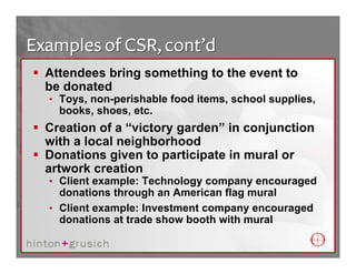 Examples of CSR, cont’d
  Attendees bring something to the event to
  be donated
  • Toys, non-perishable food items, school supplies,
    books, shoes, etc.
  Creation of a “victory garden” in conjunction
  with a local neighborhood
  Donations given to participate in mural or
  artwork creation
  • Client example: Technology company encouraged
    donations through an American flag mural
  • Client example: Investment company encouraged
    donations at trade show booth with mural
 