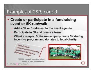 Examples of CSR, cont’d
 Create or participate in a fundraising
 event or 5K run/walk
  • Add a 5K or fundraiser to the event agenda
  • Participate in 5K and create a team
  • Client example: Software company hosts 5K during
   incentive program and donates to local charity




      Y-ME 5K run/walk team that raised
           money to fight breast cancer
 