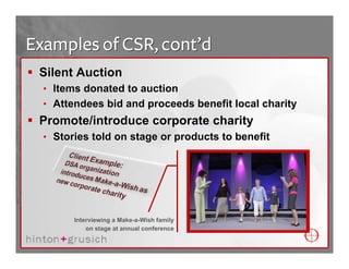 Examples of CSR, cont’d
 Silent Auction
  • Items donated to auction
  • Attendees bid and proceeds benefit local charity
 Promote/introduce corporate charity
  • Stories told on stage or products to benefit




        Interviewing a Make-a-Wish family
            on stage at annual conference
 