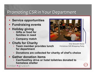 Promoting CSR in Your Department
  Service opportunities
  Fundraising events
  Holiday giving
  • Gifts or food for
    families in need
  • Company match
  Chefs for Charity                              One Smooth Stone
  • Team member provides lunch         Christmas Gift Wrapping Party
    for department
  • Donations are collected for charity of chef’s choice
  Gather donation items
  • Can/food/toy drive or hotel toiletries donated to
    homeless shelter
 