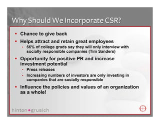 Why Should We Incorporate CSR?
  Chance to give back
  Helps attract and retain great employees
  • 66% of college grads say they will only interview with
    socially responsible companies (Tim Sanders)
  Opportunity for positive PR and increase
  investment potential
  • Press releases
  • Increasing numbers of investors are only investing in
    companies that are socially responsible
  Influence the policies and values of an organization
  as a whole!
 